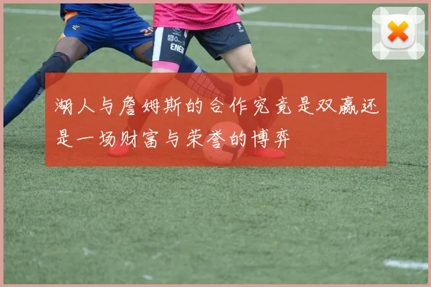 湖人与詹姆斯的合作究竟是双赢还是一场财富与荣誉的博弈
