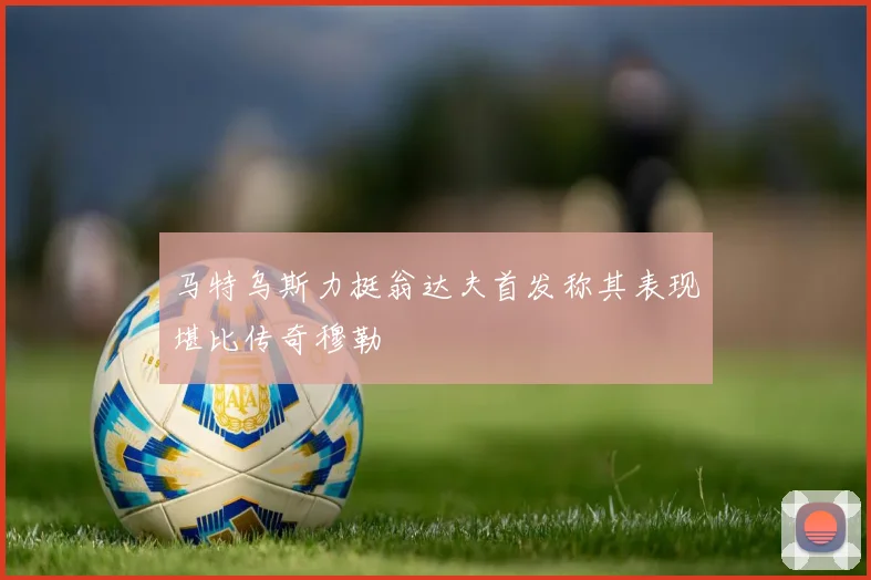 马特乌斯力挺翁达夫首发称其表现堪比传奇穆勒