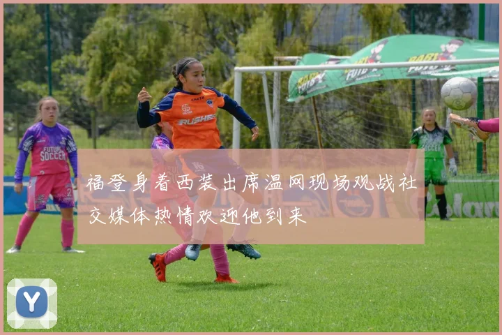 福登身着西装出席温网现场观战社交媒体热情欢迎他到来