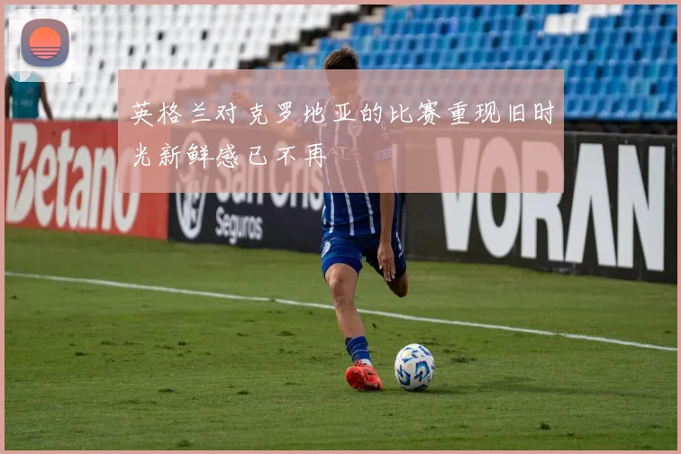 英格兰对克罗地亚的比赛重现旧时光新鲜感已不再