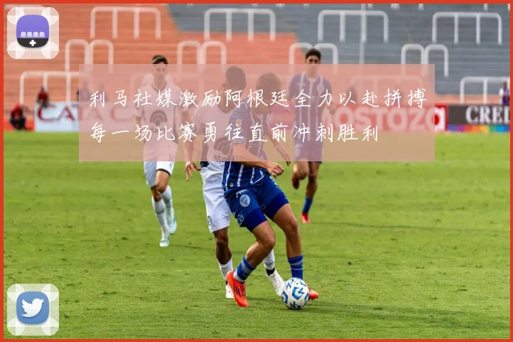 利马社媒激励阿根廷全力以赴拼搏每一场比赛勇往直前冲刺胜利