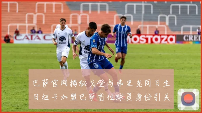 巴萨官网揭秘戈登与弗里克同日生日纽卡加盟巴萨首位球员身份引关注