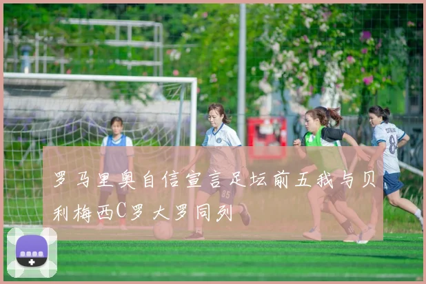 罗马里奥自信宣言足坛前五我与贝利梅西C罗大罗同列