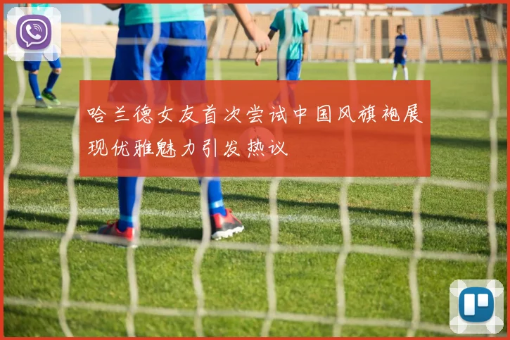 哈兰德女友首次尝试中国风旗袍展现优雅魅力引发热议