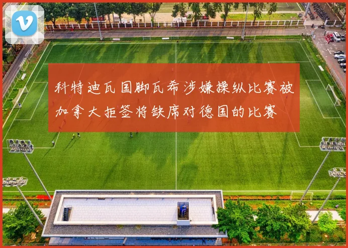 科特迪瓦国脚瓦希涉嫌操纵比赛被加拿大拒签将缺席对德国的比赛