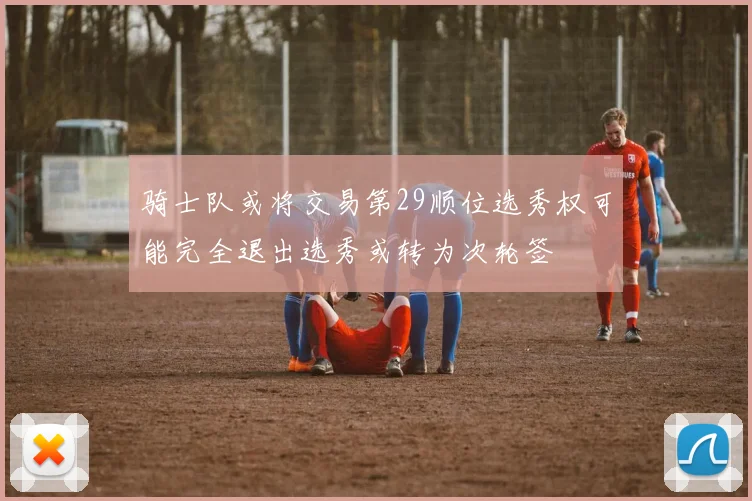 骑士队或将交易第29顺位选秀权可能完全退出选秀或转为次轮签