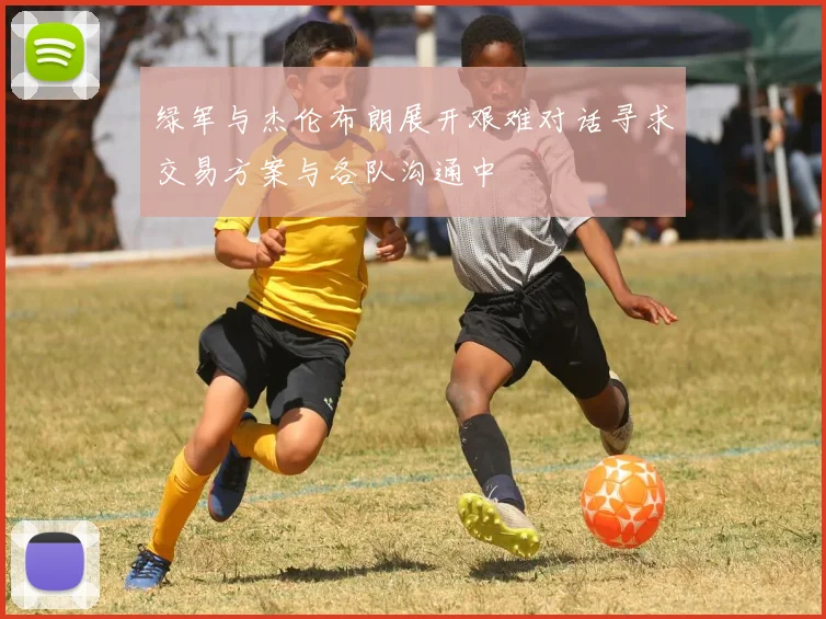 绿军与杰伦布朗展开艰难对话寻求交易方案与各队沟通中