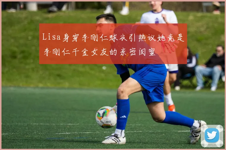 Lisa身穿李刚仁球衣引热议她竟是李刚仁千金女友的亲密闺蜜