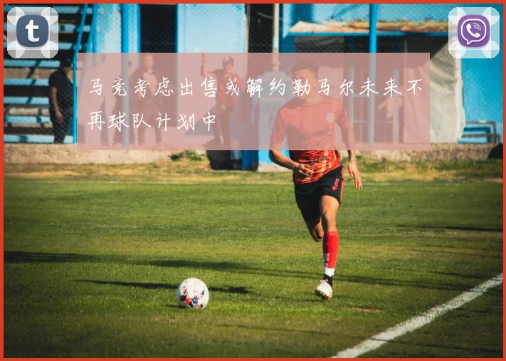 马竞考虑出售或解约勒马尔未来不再球队计划中