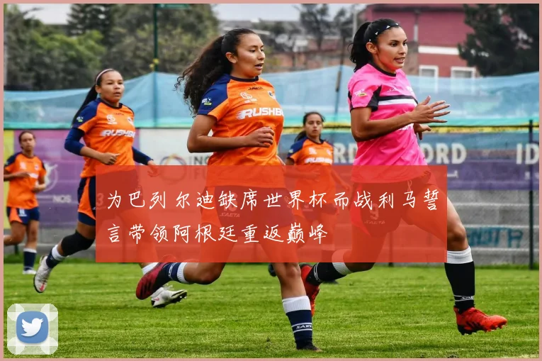 为巴列尔迪缺席世界杯而战利马誓言带领阿根廷重返巅峰