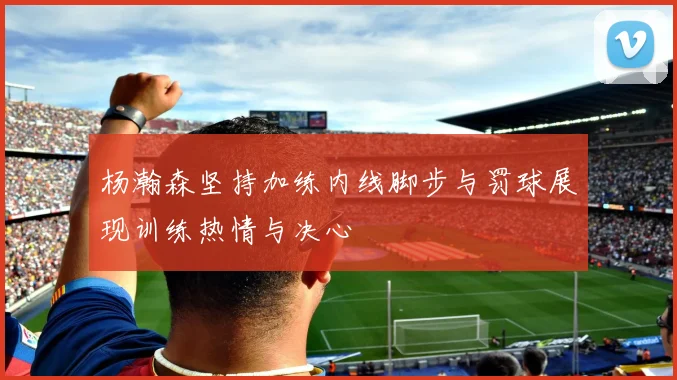 杨瀚森坚持加练内线脚步与罚球展现训练热情与决心