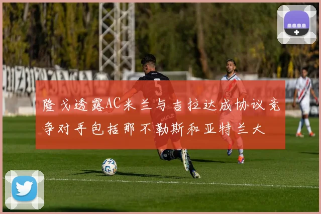 隆戈透露AC米兰与吉拉达成协议竞争对手包括那不勒斯和亚特兰大