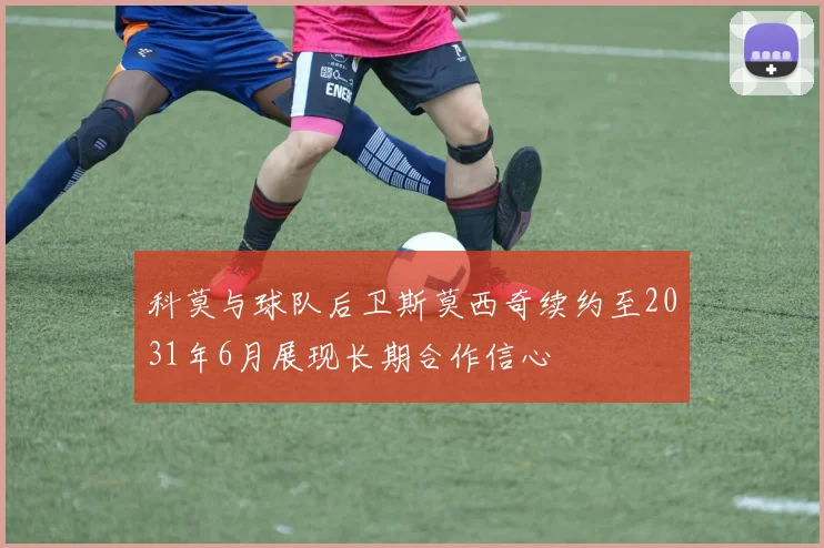 科莫与球队后卫斯莫西奇续约至2031年6月展现长期合作信心