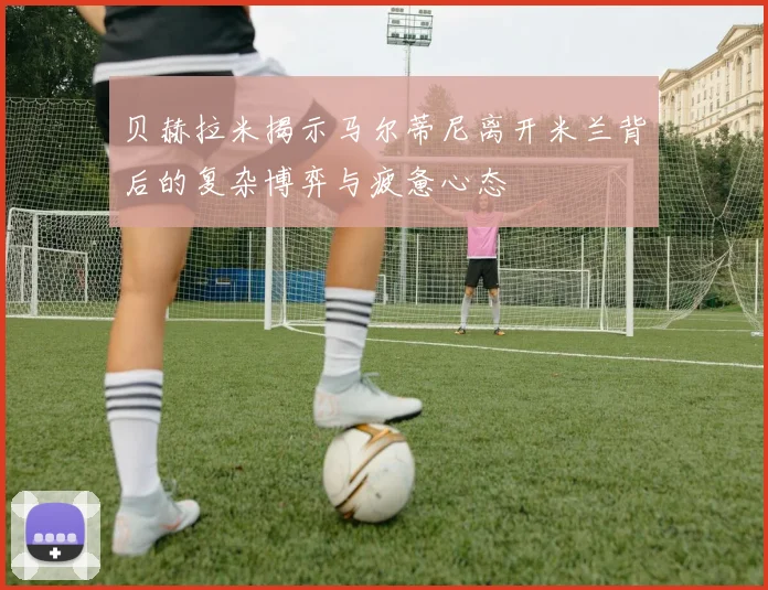 贝赫拉米揭示马尔蒂尼离开米兰背后的复杂博弈与疲惫心态